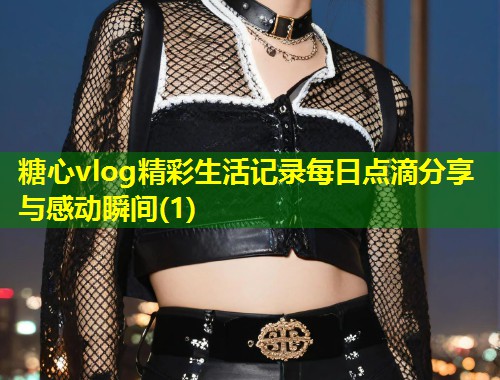 糖心vlog精彩生活记录每日点滴分享与感动瞬间(1)