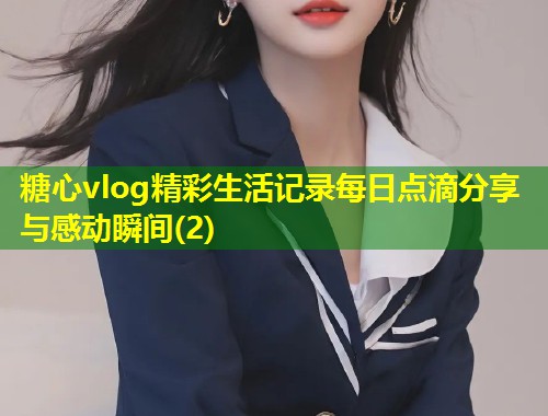 糖心vlog精彩生活记录每日点滴分享与感动瞬间(2)