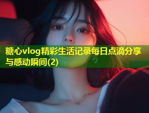 糖心vlog精彩生活记录每日点滴分享与感动瞬间(2)