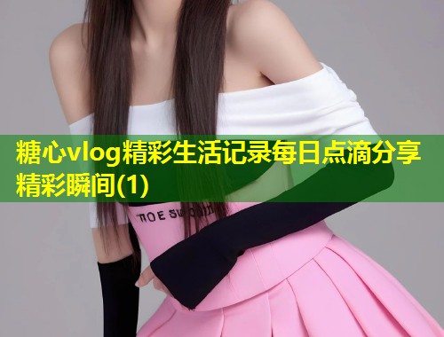 糖心vlog精彩生活记录每日点滴分享精彩瞬间(1)
