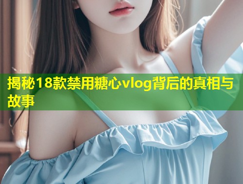 揭秘18款禁用糖心vlog背后的真相与故事