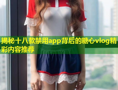 揭秘十八款禁用app背后的糖心vlog精彩内容推荐