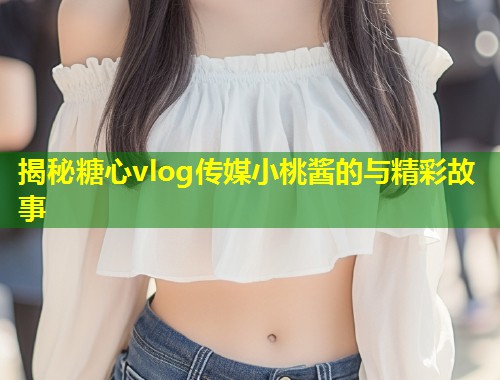 揭秘糖心vlog传媒小桃酱的与精彩故事
