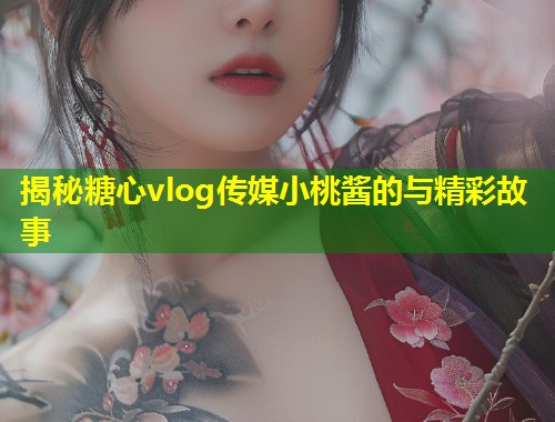 揭秘糖心vlog传媒小桃酱的与精彩故事