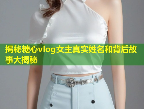 揭秘糖心vlog女主真实姓名和背后故事大揭秘