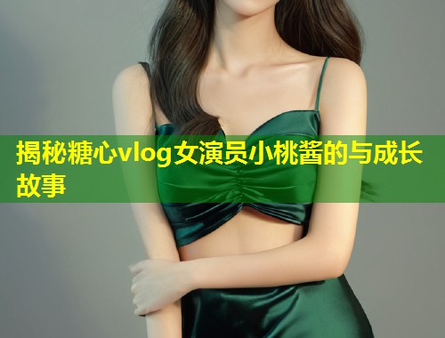 揭秘糖心vlog女演员小桃酱的与成长故事