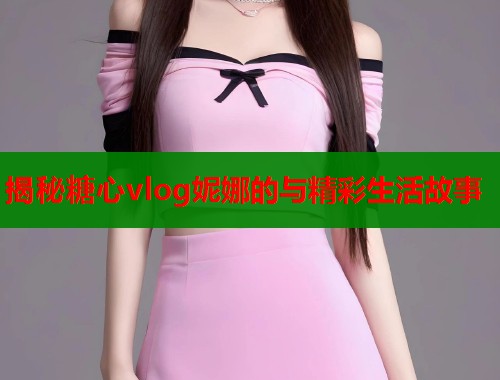 揭秘糖心vlog妮娜的与精彩生活故事