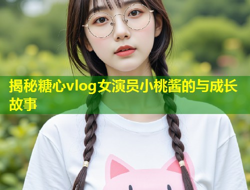 揭秘糖心vlog女演员小桃酱的与成长故事