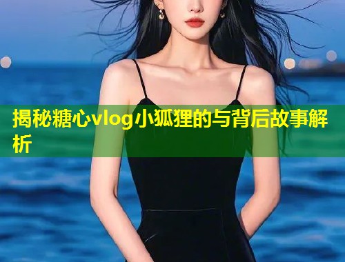 揭秘糖心vlog小狐狸的与背后故事解析