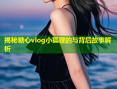 揭秘糖心vlog小狐狸的与背后故事解析