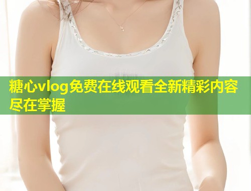 糖心vlog免费在线观看全新精彩内容尽在掌握