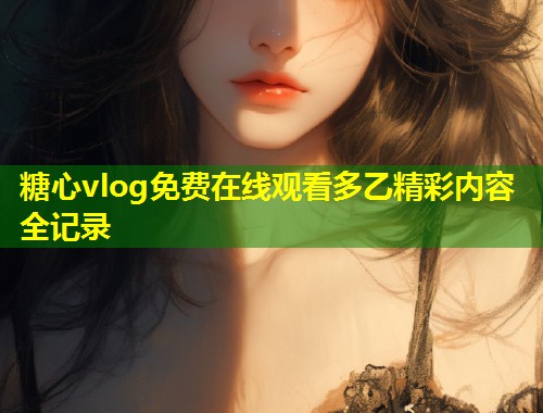 糖心vlog免费在线观看多乙精彩内容全记录
