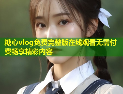 糖心vlog免费完整版在线观看无需付费畅享精彩内容