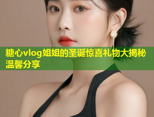 糖心vlog姐姐的圣诞惊喜礼物大揭秘温馨分享