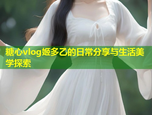 糖心vlog姬多乙的日常分享与生活美学探索