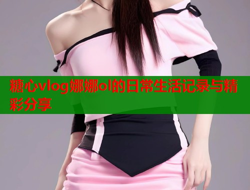 糖心vlog娜娜ol的日常生活记录与精彩分享