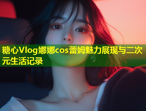 糖心Vlog娜娜cos蕾姆魅力展现与二次元生活记录
