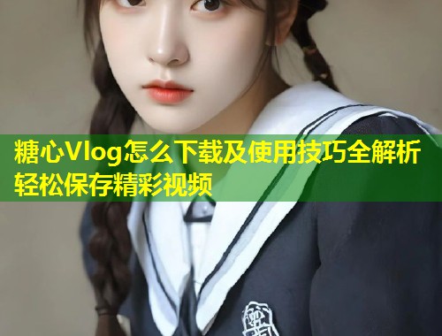 糖心Vlog怎么下载及使用技巧全解析轻松保存精彩视频