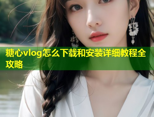 糖心vlog怎么下载和安装详细教程全攻略