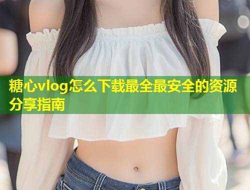 糖心vlog怎么下载最全最安全的资源分享指南