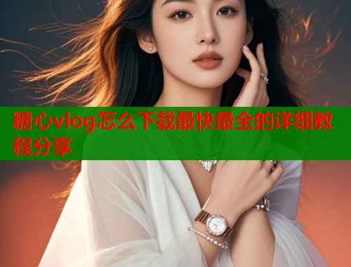 糖心vlog怎么下载最快最全的详细教程分享
