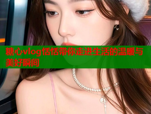 糖心vlog恬恬带你走进生活的温暖与美好瞬间