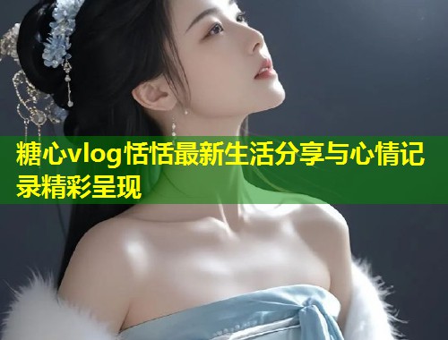 糖心vlog恬恬最新生活分享与心情记录精彩呈现