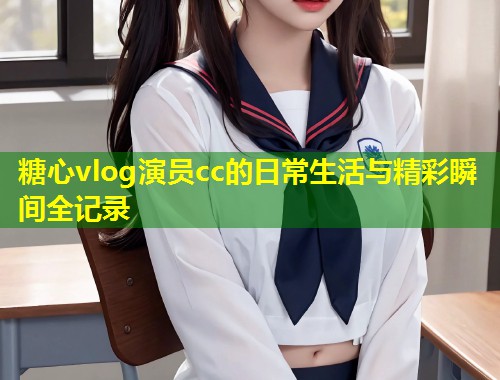 糖心vlog演员cc的日常生活与精彩瞬间全记录
