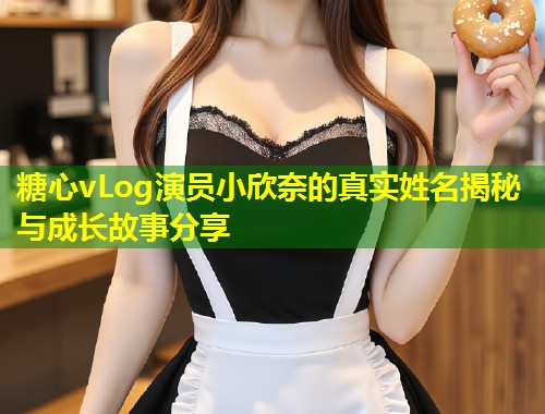糖心vLog演员小欣奈的真实姓名揭秘与成长故事分享