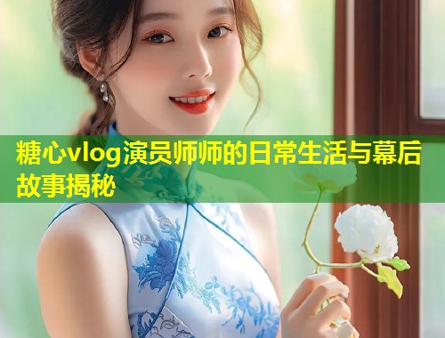 糖心vlog演员师师的日常生活与幕后故事揭秘