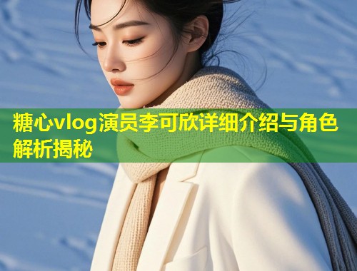 糖心vlog演员李可欣详细介绍与角色解析揭秘
