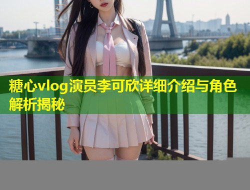 糖心vlog演员李可欣详细介绍与角色解析揭秘