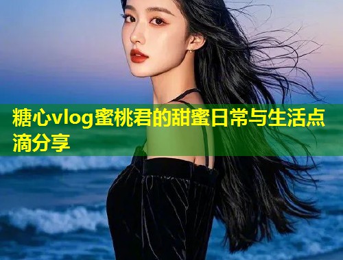 糖心vlog蜜桃君的甜蜜日常与生活点滴分享