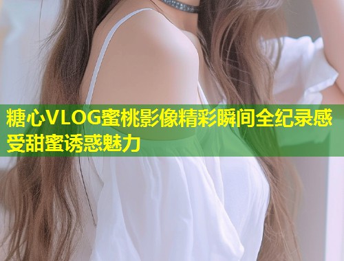 糖心VLOG蜜桃影像精彩瞬间全纪录感受甜蜜诱惑魅力