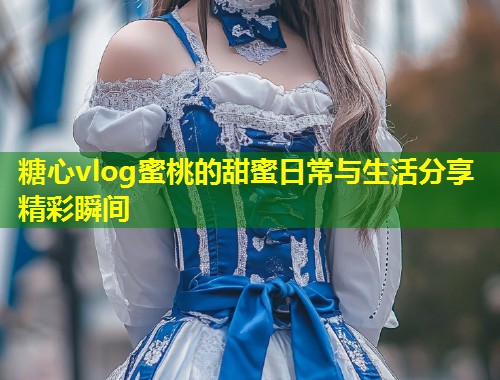 糖心vlog蜜桃的甜蜜日常与生活分享精彩瞬间