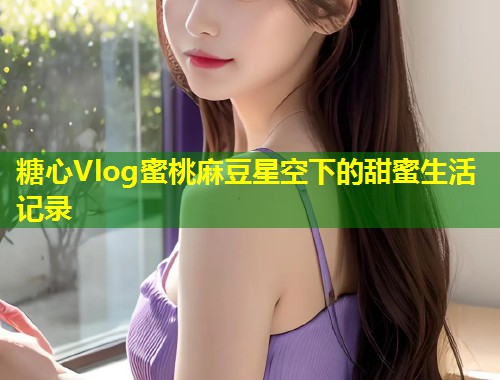 糖心Vlog蜜桃麻豆星空下的甜蜜生活记录