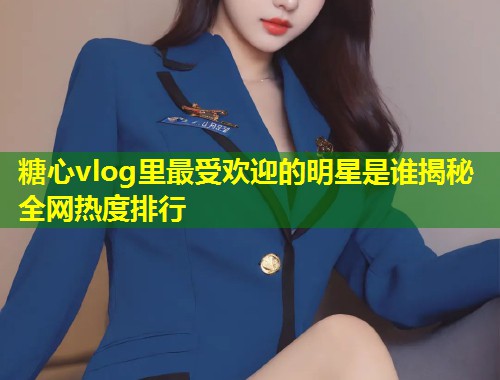 糖心vlog里最受欢迎的明星是谁揭秘全网热度排行