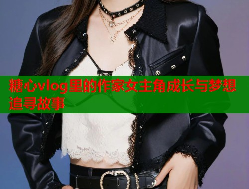 糖心vlog里的作家女主角成长与梦想追寻故事