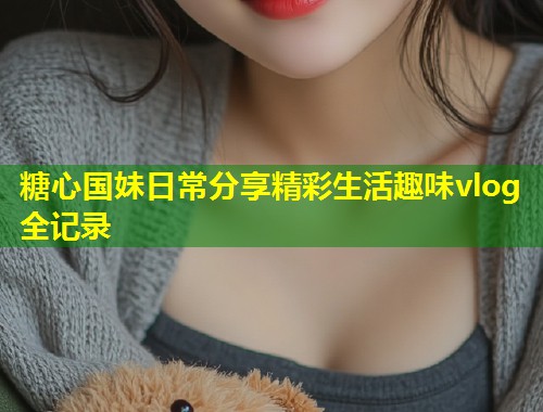 糖心国妹日常分享精彩生活趣味vlog全记录