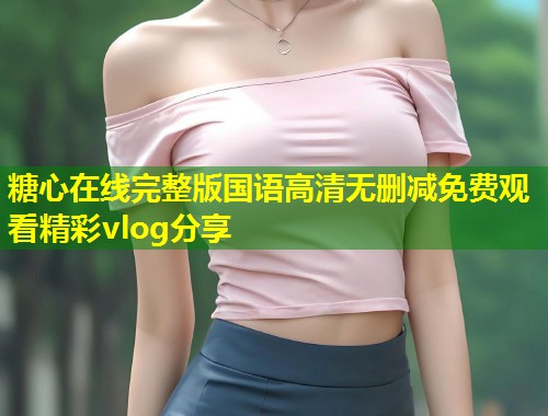 糖心在线完整版国语高清无删减免费观看精彩vlog分享