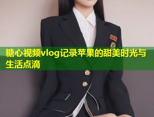 糖心视频vlog记录苹果的甜美时光与生活点滴