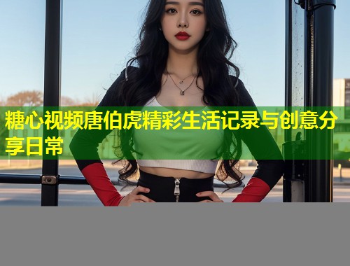 糖心视频唐伯虎精彩生活记录与创意分享日常