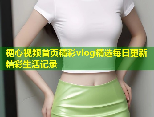 糖心视频首页精彩vlog精选每日更新精彩生活记录