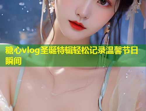 糖心vlog圣诞特辑轻松记录温馨节日瞬间