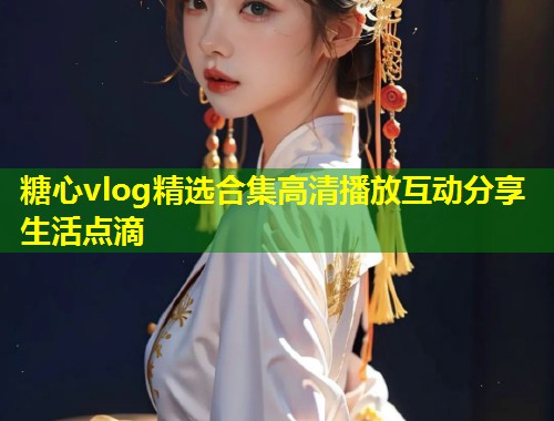 糖心vlog精选合集高清播放互动分享生活点滴