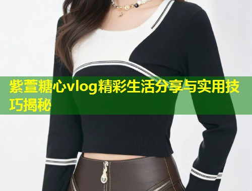 紫萱糖心vlog精彩生活分享与实用技巧揭秘