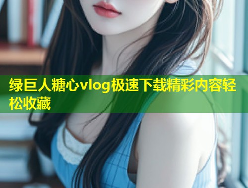 绿巨人糖心vlog极速下载精彩内容轻松收藏