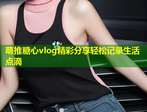 萌推糖心vlog精彩分享轻松记录生活点滴