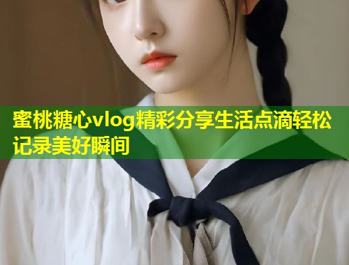 蜜桃糖心vlog精彩分享生活点滴轻松记录美好瞬间
