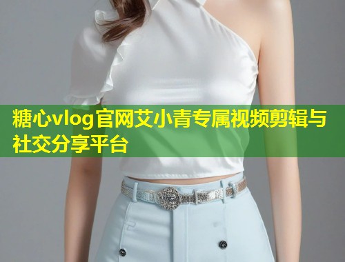 糖心vlog官网艾小青专属视频剪辑与社交分享平台